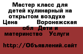 Мастер-класс для детей кулинарный на открытом воздухе  › Цена ­ 150 - Воронежская обл. Дети и материнство » Услуги   